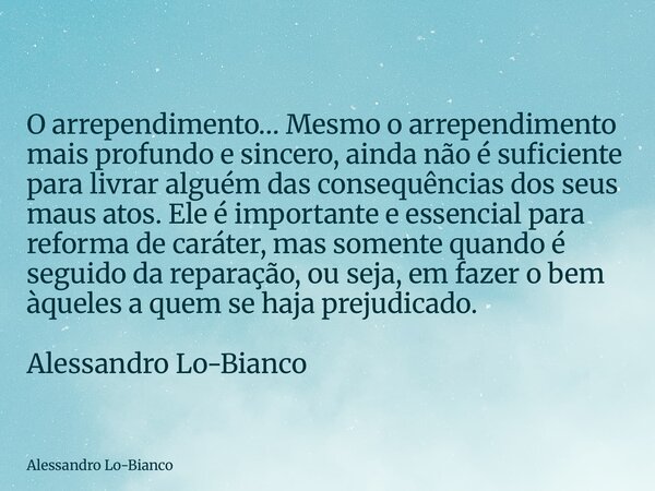 O arrependimento… Mesmo o arrependimento mais profundo e sincero, ainda não é suficiente para livrar alguém das consequências dos seus maus atos. Ele é importan... Frase de Alessandro Lo-Bianco.