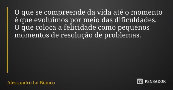 O que se compreende da vida até o momento é que evoluímos por meio das dificuldades. O que coloca a felicidade como pequenos momentos de resolução de problemas.... Frase de Alessandro Lo-Bianco.