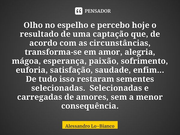 Olho no espelho e percebo hoje o resultado de uma captação que, de acordo com as circunstâncias, transforma-se em amor, alegria, mágoa, esperança, paixão, sofri... Frase de Alessandro Lo-Bianco.