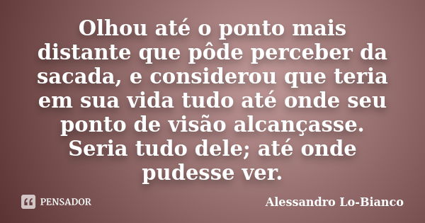 Olhou até o ponto mais distante que pôde perceber da sacada, e considerou que teria em sua vida tudo até onde seu ponto de visão alcançasse. Seria tudo dele; at... Frase de Alessandro Lo-Bianco.