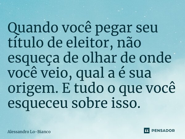 Quando você pegar seu título de eleitor, não esqueça de olhar de onde você veio, qual a é sua origem. E tudo o que você esqueceu sobre isso.... Frase de Alessandro Lo-Bianco.