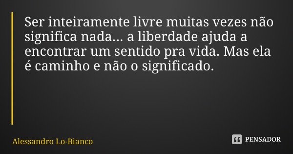 Ser inteiramente livre muitas vezes não significa nada... a liberdade ajuda a encontrar um sentido pra vida. Mas ela é caminho e não o significado.... Frase de Alessandro Lo-Bianco.