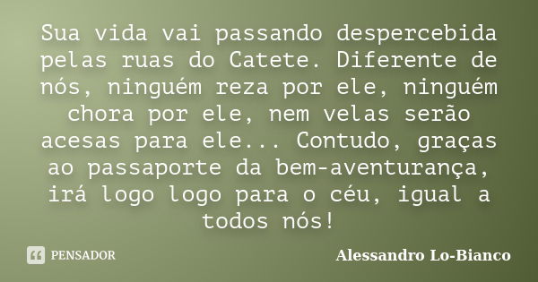 Sua vida vai passando despercebida pelas ruas do Catete. Diferente de nós, ninguém reza por ele, ninguém chora por ele, nem velas serão acesas para ele... Contu... Frase de Alessandro Lo-Bianco.