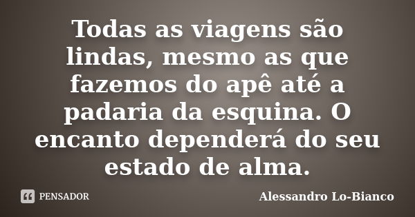 Todas as viagens são lindas, mesmo as que fazemos do apê até a padaria da esquina. O encanto dependerá do seu estado de alma.... Frase de Alessandro Lo-Bianco.