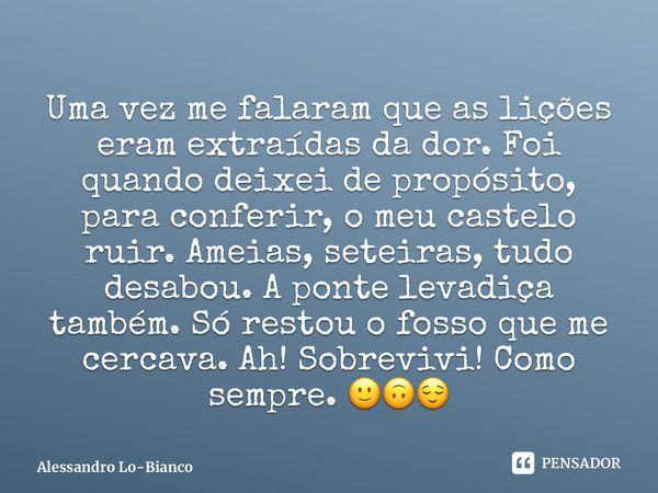 ⁠Uma vez me falaram que as lições eram extraídas da dor. Foi quando deixei de propósito, para conferir, o meu castelo ruir. Ameias, seteiras, tudo desabou. A po... Frase de Alessandro Lo-Bianco.