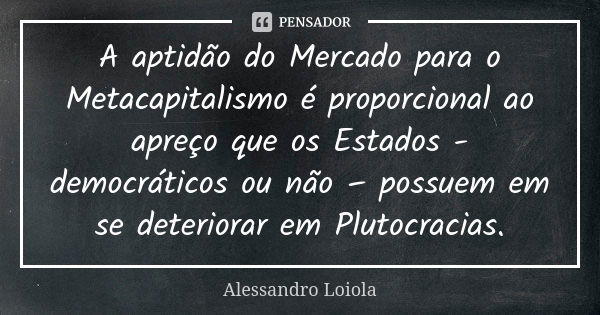 A aptidão do Mercado para o Metacapitalismo é proporcional ao apreço que os Estados - democráticos ou não – possuem em se deteriorar em Plutocracias.... Frase de Alessandro Loiola.