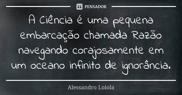 A Ciência é uma pequena embarcação chamada Razão navegando corajosamente em um oceano infinito de ignorância.... Frase de Alessandro Loiola.