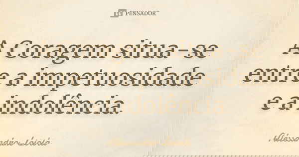 A Coragem situa-se entre a impetuosidade e a indolência.... Frase de Alessandro Loiola.
