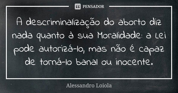 A descriminalização do aborto diz nada quanto à sua Moralidade: a Lei pode autorizá-lo, mas não é capaz de torná-lo banal ou inocente.... Frase de Alessandro Loiola.