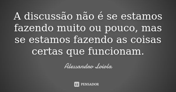 A discussão não é se estamos fazendo muito ou pouco, mas se estamos fazendo as coisas certas que funcionam.... Frase de Alessandro Loiola.