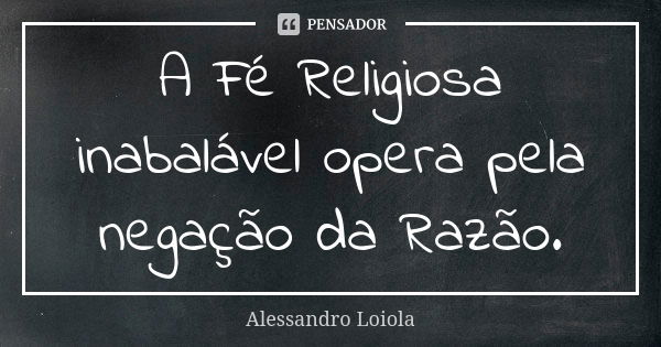 A Fé Religiosa inabalável opera pela negação da Razão.... Frase de Alessandro Loiola.