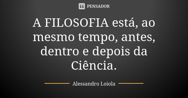 A FILOSOFIA está, ao mesmo tempo, antes, dentro e depois da Ciência.... Frase de Alessandro Loiola.