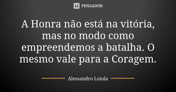 A Honra não está na vitória, mas no modo como empreendemos a batalha. O mesmo vale para a Coragem.... Frase de Alessandro Loiola.