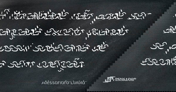 A Moralidade não pode ser alcançada exceto quando se possui soberania de escolha sem coerção.... Frase de Alessandro Loiola.
