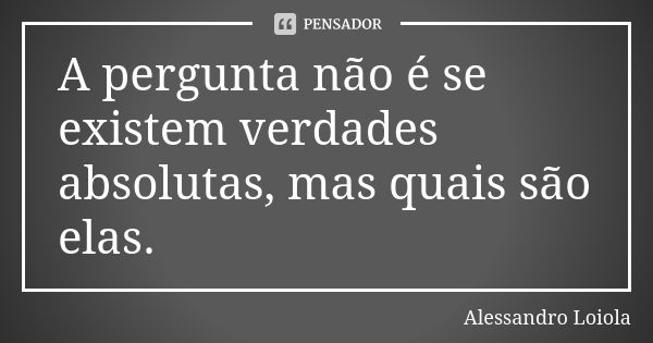 A pergunta não é se existem verdades absolutas, mas quais são elas.... Frase de Alessandro Loiola.