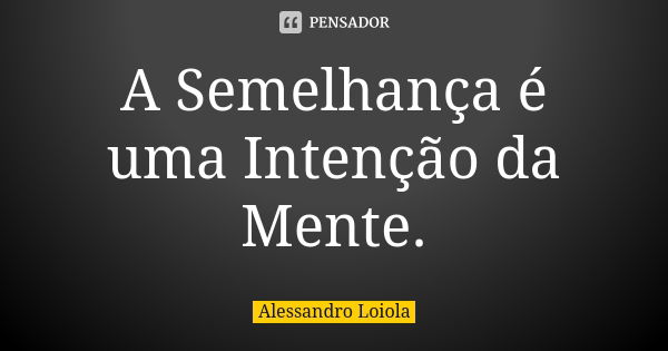 A Semelhança é uma Intenção da Mente.... Frase de Alessandro Loiola.