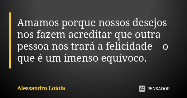 Amamos porque nossos desejos nos fazem acreditar que outra pessoa nos trará a felicidade – o que é um imenso equívoco.... Frase de Alessandro Loiola.