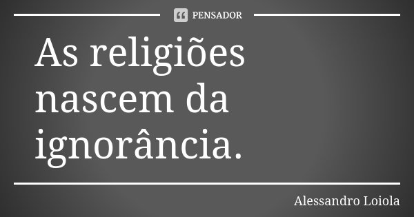 As religiões nascem da ignorância.... Frase de Alessandro Loiola.