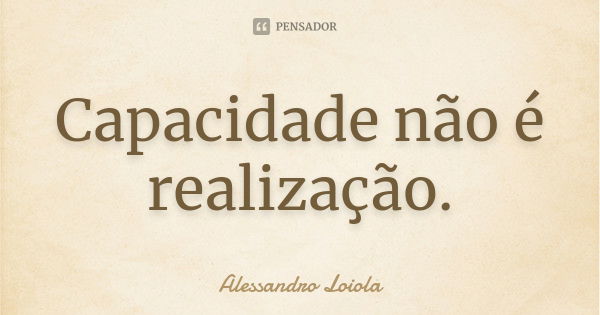 Capacidade não é realização.... Frase de Alessandro Loiola.