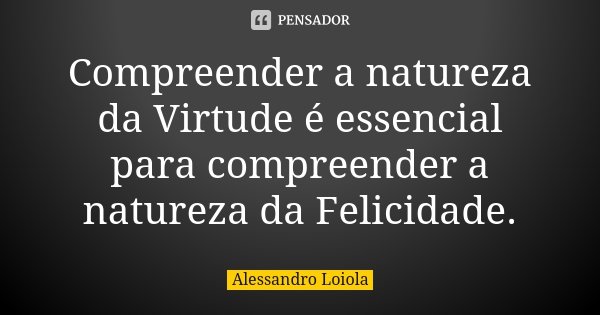 Compreender a natureza da Virtude é essencial para compreender a natureza da Felicidade.... Frase de Alessandro Loiola.
