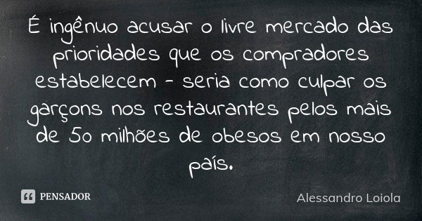 É ingênuo acusar o livre mercado das prioridades que os compradores estabelecem - seria como culpar os garçons nos restaurantes pelos mais de 50 milhões de obes... Frase de Alessandro Loiola.