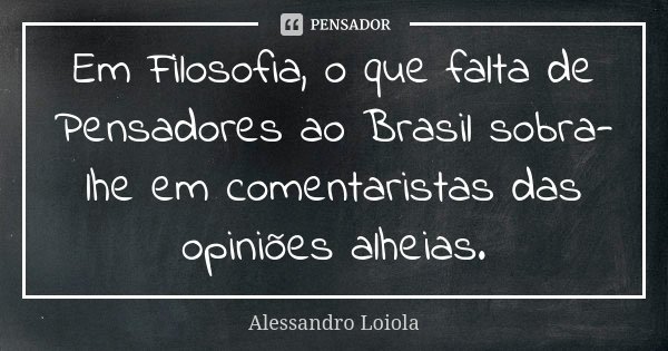 Em Filosofia, o que falta de Pensadores ao Brasil sobra-lhe em comentaristas das opiniões alheias.... Frase de Alessandro Loiola.
