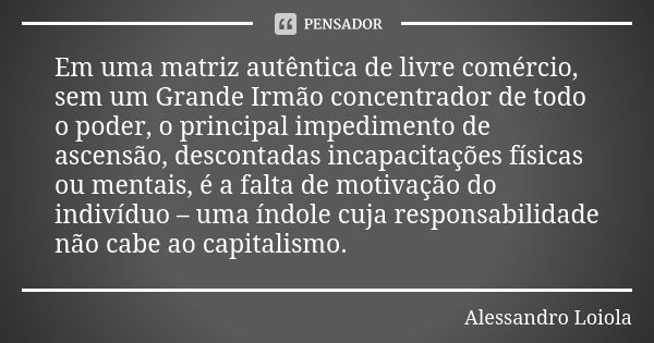 Em uma matriz autêntica de livre comércio, sem um Grande Irmão concentrador de todo o poder, o principal impedimento de ascensão, descontadas incapacitações fís... Frase de Alessandro Loiola.