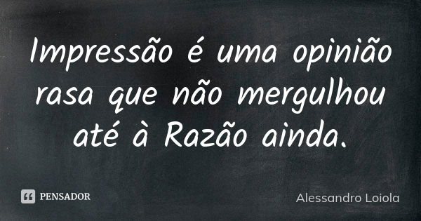 Impressão é uma opinião rasa que não mergulhou até à Razão ainda.... Frase de Alessandro Loiola.