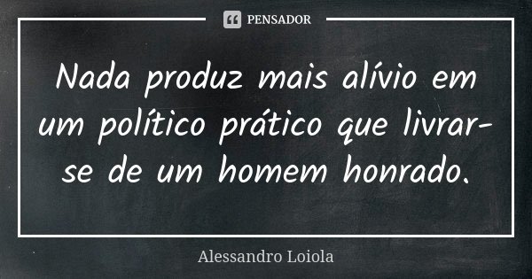 Nada produz mais alívio em um político prático que livrar-se de um homem honrado.... Frase de Alessandro Loiola.