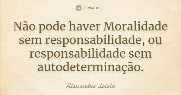 Não pode haver Moralidade sem responsabilidade, ou responsabilidade sem autodeterminação.... Frase de Alessandro Loiola.