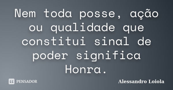 Nem toda posse, ação ou qualidade que constitui sinal de poder significa Honra.... Frase de Alessandro Loiola.