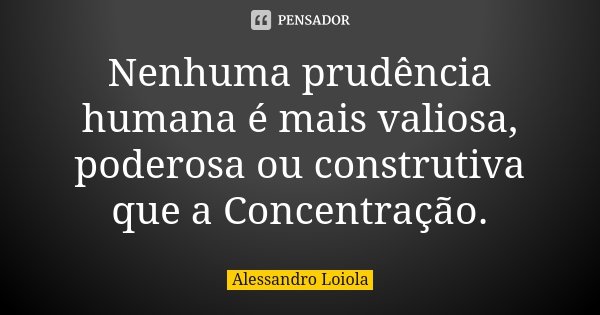 Nenhuma prudência humana é mais valiosa, poderosa ou construtiva que a Concentração.... Frase de Alessandro Loiola.