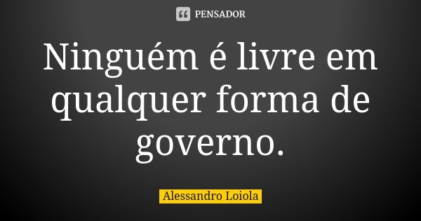 Ninguém é livre em qualquer forma de governo.... Frase de Alessandro Loiola.