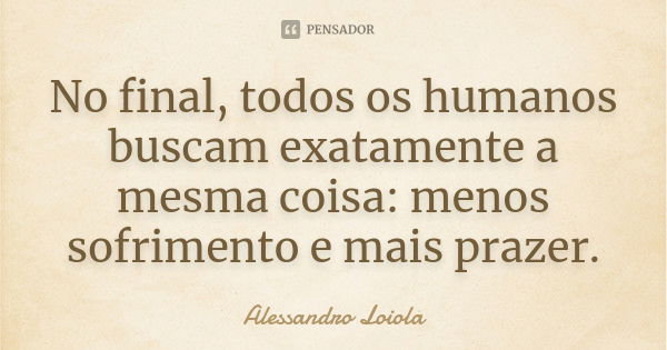 No final, todos os humanos buscam exatamente a mesma coisa: menos sofrimento e mais prazer.... Frase de Alessandro Loiola.