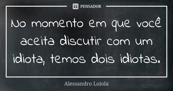 No momento em que você aceita discutir com um idiota, temos dois idiotas.... Frase de Alessandro Loiola.