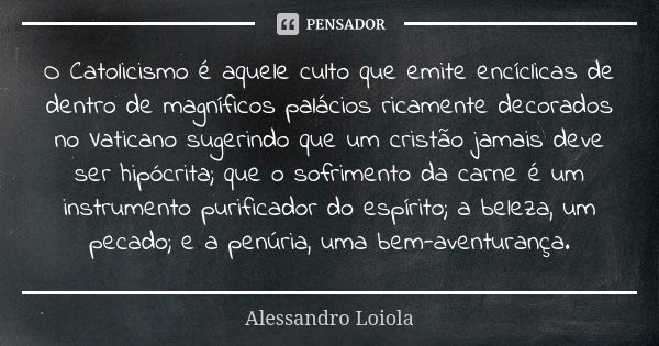 O Catolicismo é aquele culto que emite encíclicas de dentro de magníficos palácios ricamente decorados no Vaticano sugerindo que um cristão jamais deve ser hipó... Frase de Alessandro Loiola.