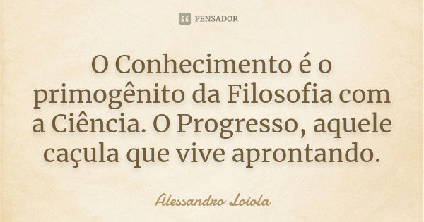 O Conhecimento é o primogênito da Filosofia com a Ciência. O Progresso, aquele caçula que vive aprontando.... Frase de Alessandro Loiola.