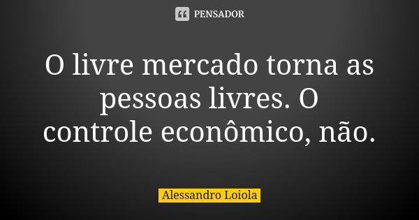 O livre mercado torna as pessoas livres. O controle econômico, não.... Frase de Alessandro Loiola.