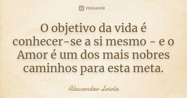 O objetivo da vida é conhecer-se a si mesmo - e o Amor é um dos mais nobres caminhos para esta meta.... Frase de Alessandro Loiola.