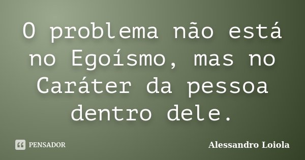 O problema não está no Egoísmo, mas no Caráter da pessoa dentro dele.... Frase de Alessandro Loiola.