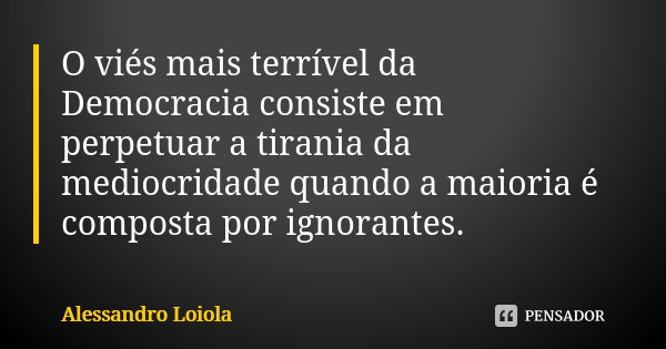 O viés mais terrível da Democracia consiste em perpetuar a tirania da mediocridade quando a maioria é composta por ignorantes.... Frase de Alessandro Loiola.