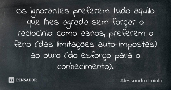 Os ignorantes preferem tudo aquilo que lhes agrada sem forçar o raciocínio: como asnos, preferem o feno (das limitações auto-impostas) ao ouro (do esforço para ... Frase de Alessandro Loiola.