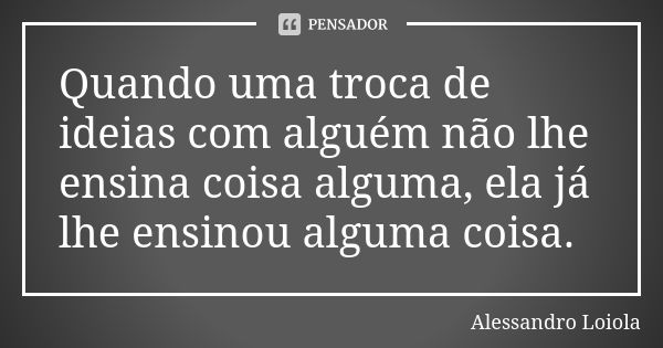 Quando uma troca de ideias com alguém não lhe ensina coisa alguma, ela já lhe ensinou alguma coisa.... Frase de Alessandro Loiola.