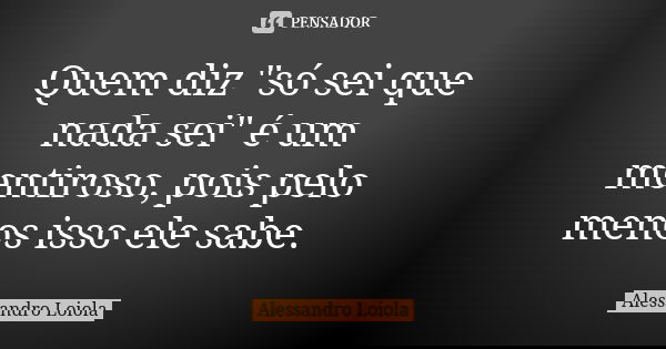 Quem diz "só sei que nada sei" é um mentiroso, pois pelo menos isso ele sabe.... Frase de Alessandro Loiola.
