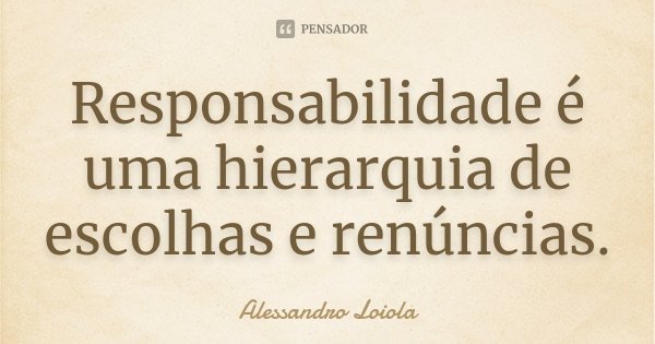 Responsabilidade é uma hierarquia de escolhas e renúncias.... Frase de Alessandro Loiola.
