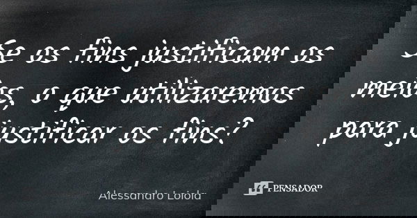 Se os fins justificam os meios, o que utilizaremos para justificar os fins?... Frase de Alessandro Loiola.