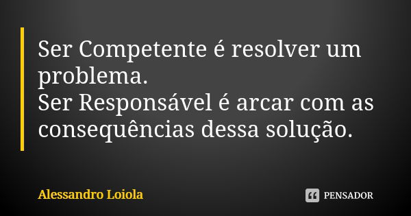 Ser Competente é resolver um problema. Ser Responsável é arcar com as consequências dessa solução.... Frase de Alessandro Loiola.