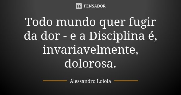 Todo mundo quer fugir da dor - e a Disciplina é, invariavelmente, dolorosa.... Frase de Alessandro Loiola.