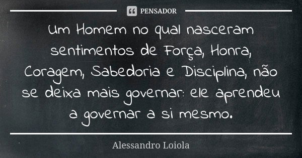 Um Homem no qual nasceram sentimentos de Força, Honra, Coragem, Sabedoria e Disciplina, não se deixa mais governar: ele aprendeu a governar a si mesmo.... Frase de Alessandro Loiola.