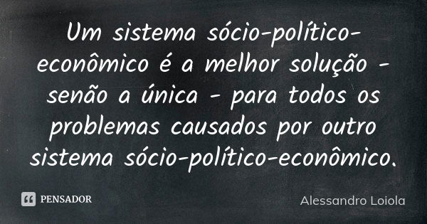 Um sistema sócio-político-econômico é a melhor solução - senão a única - para todos os problemas causados por outro sistema sócio-político-econômico.... Frase de Alessandro Loiola.